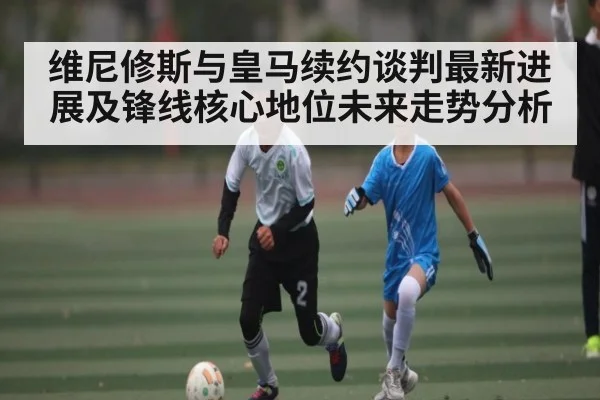 维尼修斯与皇马续约谈判最新进展及锋线核心地位未来走势分析