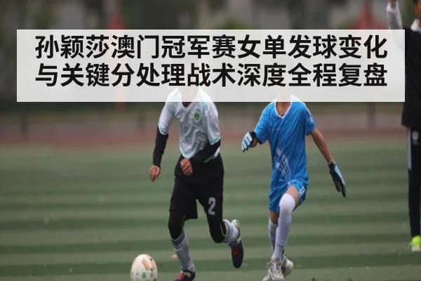 孙颖莎澳门冠军赛女单发球变化与关键分处理战术深度全程复盘