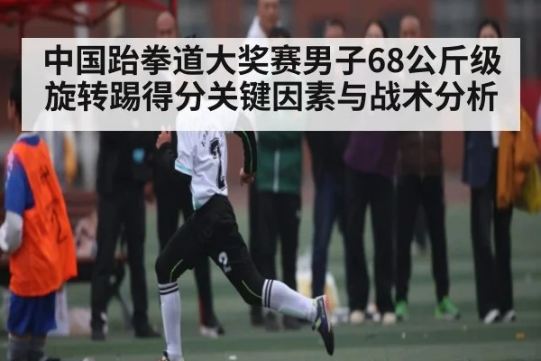 中国跆拳道大奖赛男子68公斤级旋转踢得分关键因素与战术分析