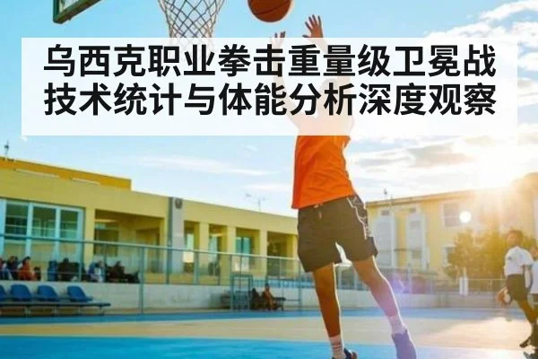 乌西克职业拳击重量级卫冕战技术统计与体能分析深度观察